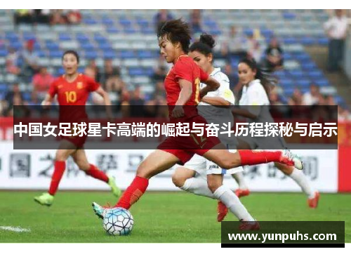 中国女足球星卡高端的崛起与奋斗历程探秘与启示