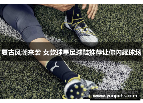 复古风潮来袭 女款球星足球鞋推荐让你闪耀球场