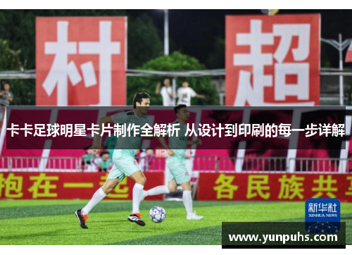卡卡足球明星卡片制作全解析 从设计到印刷的每一步详解